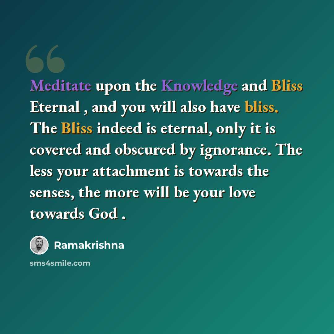 “Meditate upon the Knowledge and Bliss Eternal , and you will also have bliss. The Bliss indeed is eternal, only it is covered and obscured by ignorance. The less your attachment is towards the senses, the more will be your love towards God .” quote by Ramakrishna