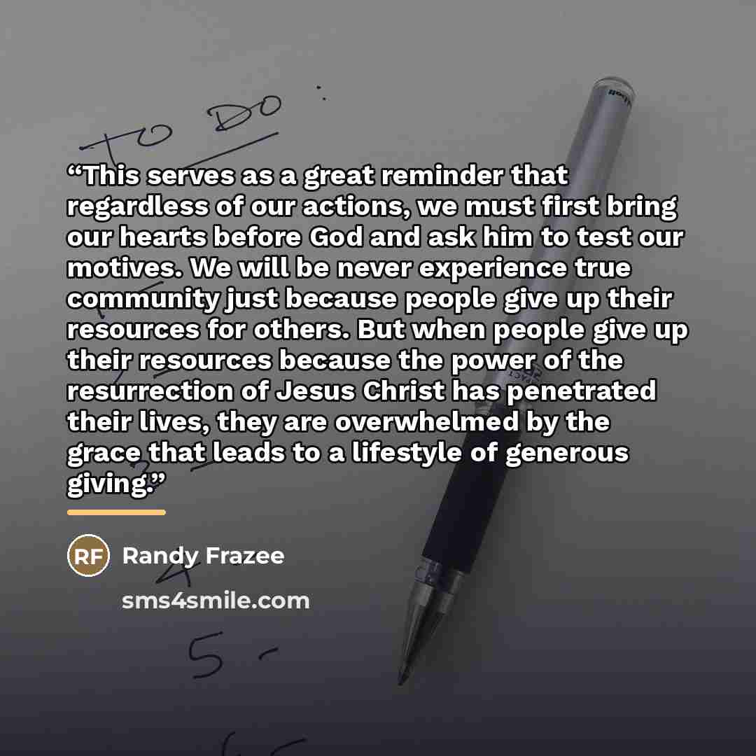 “This serves as a great reminder that regardless of our actions, we must first bring our hearts before God and ask him to test our motives. We will be never experience true community just because people give up their resources for others. But when people give up their resources because the power of…” quote by Randy Frazee