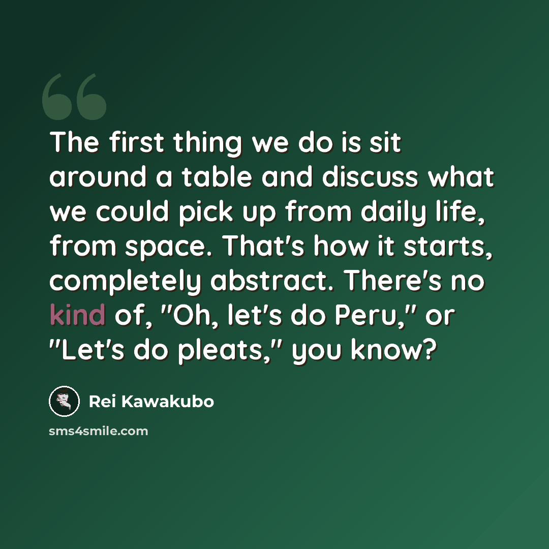 “The first thing we do is sit around a table and discuss what we could pick up from daily life, from space. That's how it starts, completely abstract. There's no kind of, "Oh, let's do Peru," or "Let's do pleats," you know?” quote by Rei Kawakubo