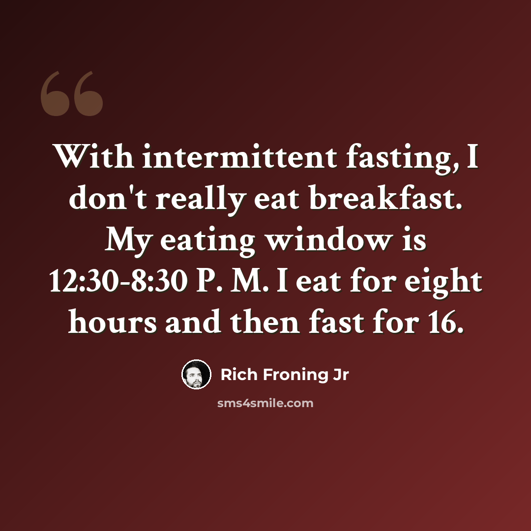 “With intermittent fasting, I don't really eat breakfast. My eating window is 12:30-8:30 P. M. I eat for eight hours and then fast for 16.” quote by Rich Froning Jr