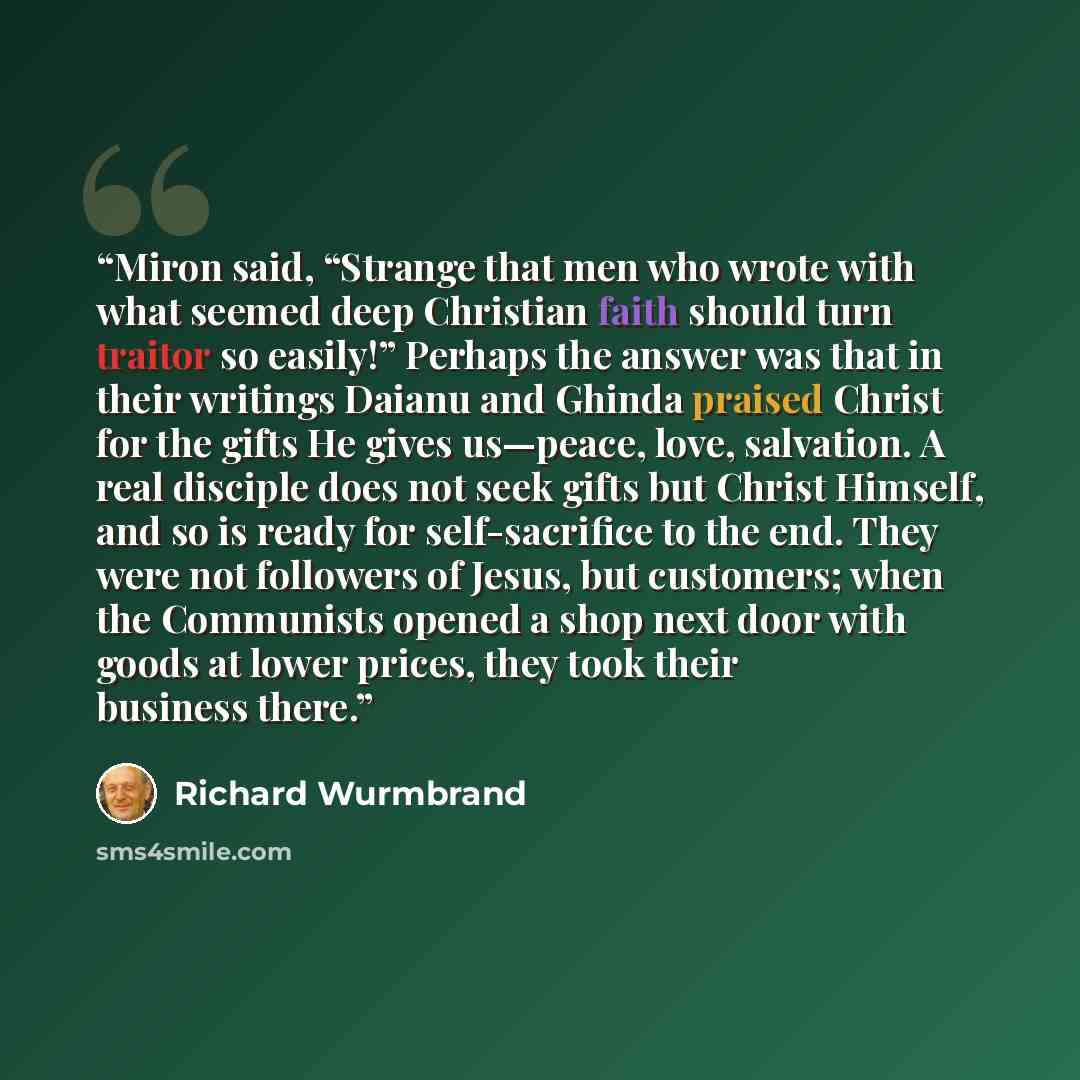 “Miron said, “Strange that men who wrote with what seemed deep Christian faith should turn traitor so easily!” Perhaps the answer was that in their writings Daianu and Ghinda praised Christ for the gifts He gives us—peace, love, salvation. A real disciple does not seek gifts but Christ Himself, and…” quote by Richard Wurmbrand