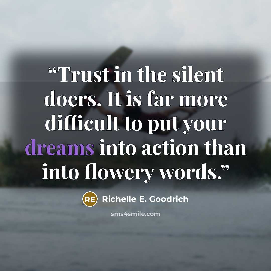 “Trust in the silent doers. It is far more difficult to put your dreams into action than into flowery words.” quote by Richelle E. Goodrich