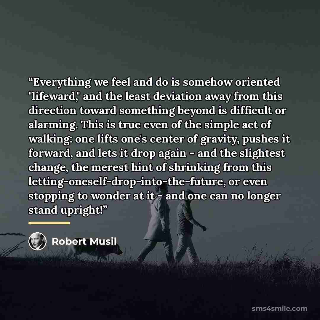 “Everything we feel and do is somehow oriented "lifeward," and the least deviation away from this direction toward something beyond is difficult or alarming. This is true even of the simple act of walking: one lifts one's center of gravity, pushes it forward, and lets it drop again - and the…” quote by Robert Musil
