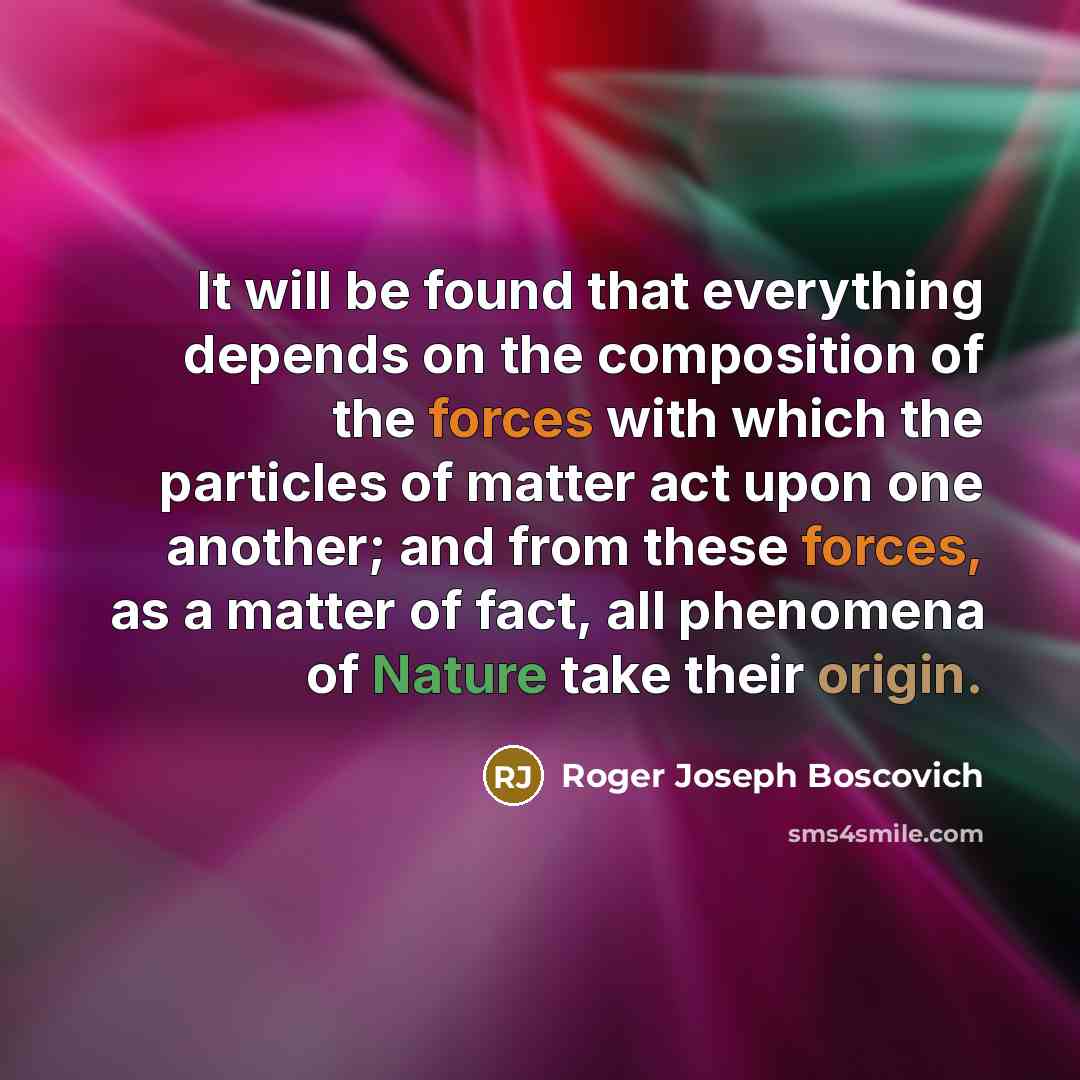 “It will be found that everything depends on the composition of the forces with which the particles of matter act upon one another; and from these forces, as a matter of fact, all phenomena of Nature take their origin.” quote by Roger Joseph Boscovich