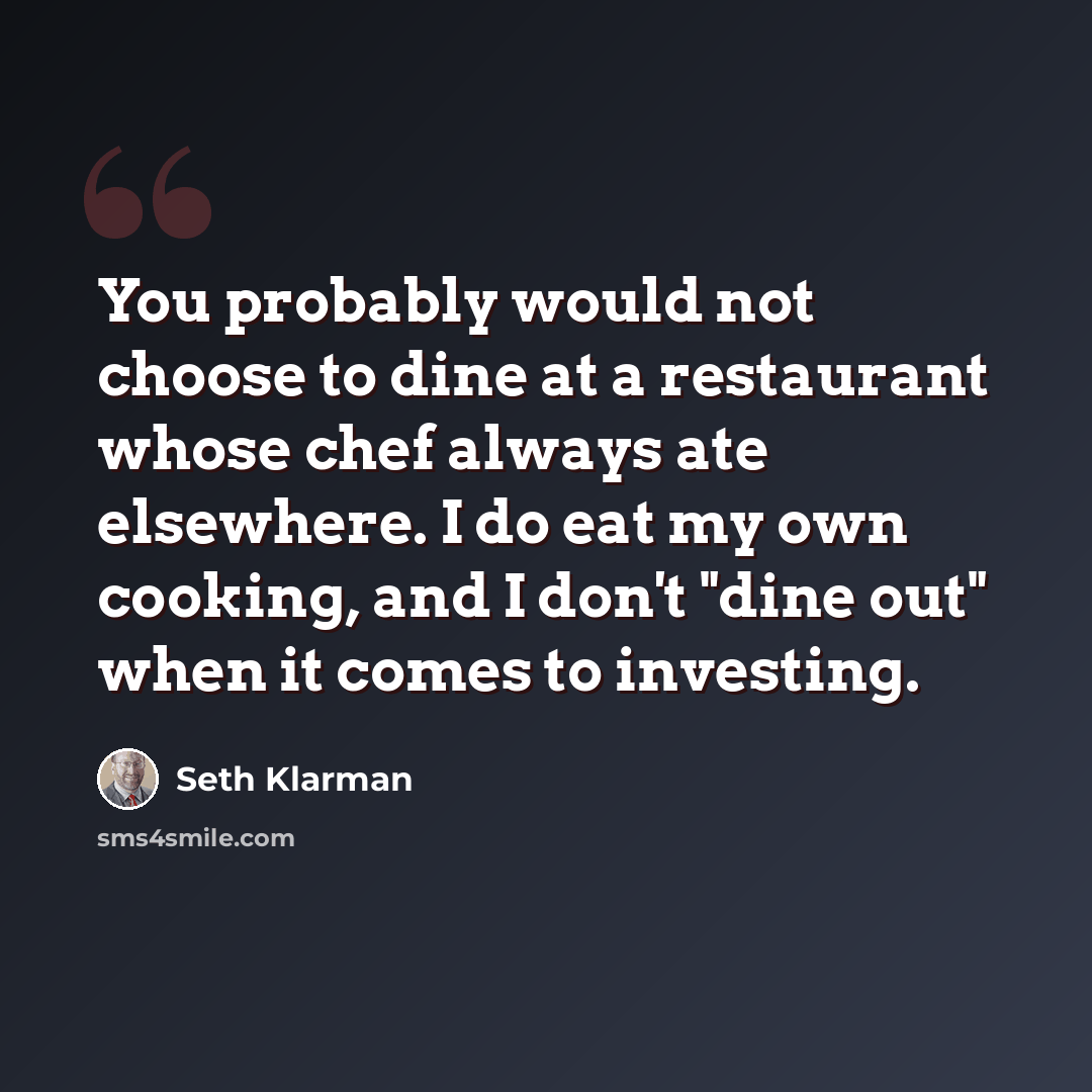 “You probably would not choose to dine at a restaurant whose chef always ate elsewhere. I do eat my own cooking, and I don't "dine out" when it comes to investing.” quote by Seth Klarman
