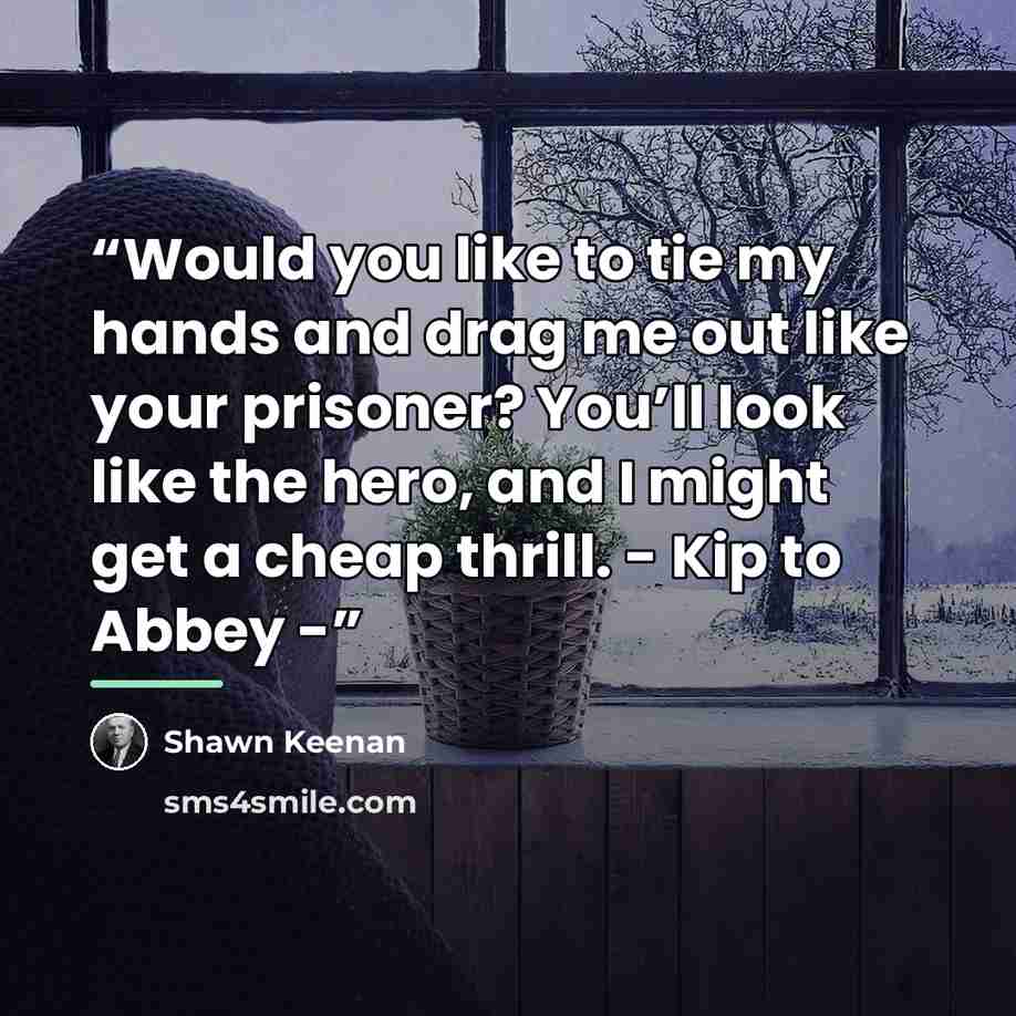“Would you like to tie my hands and drag me out like your prisoner? You’ll look like the hero, and I might get a cheap thrill. - Kip to Abbey -” quote by Shawn Keenan