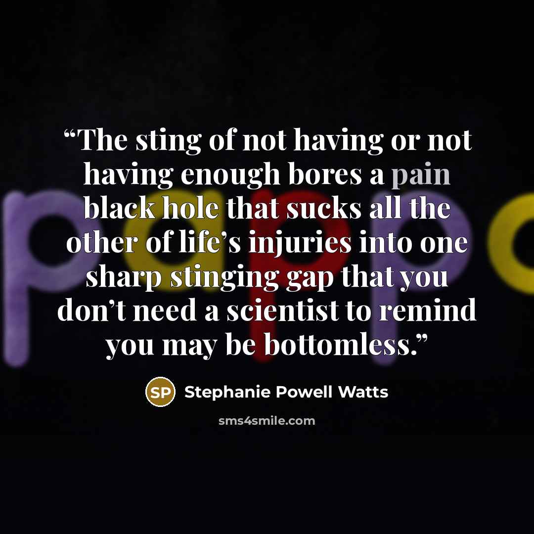 “The sting of not having or not having enough bores a pain black hole that sucks all the other of life’s injuries into one sharp stinging gap that you don’t need a scientist to remind you may be bottomless.” quote by Stephanie Powell Watts