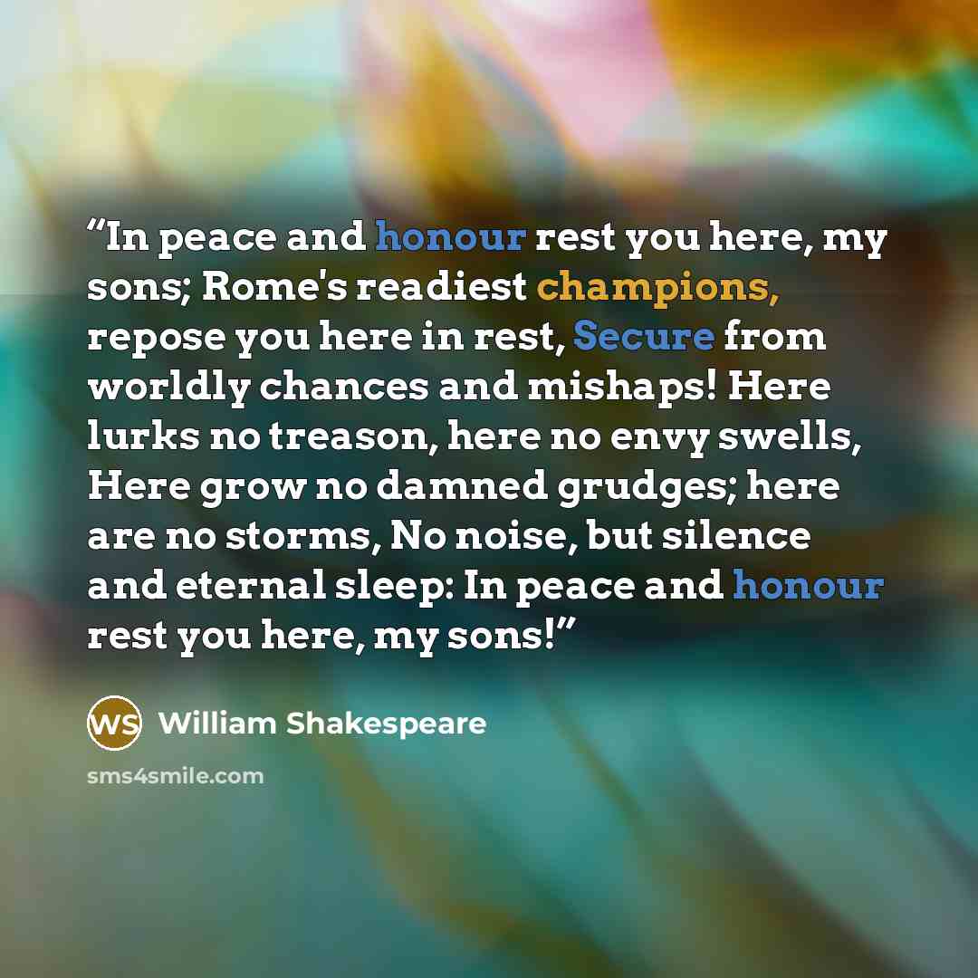 “In peace and honour rest you here, my sons; Rome's readiest champions, repose you here in rest, Secure from worldly chances and mishaps! Here lurks no treason, here no envy swells, Here grow no damned grudges; here are no storms, No noise, but silence and eternal sleep: In peace and honour rest…” quote by William Shakespeare