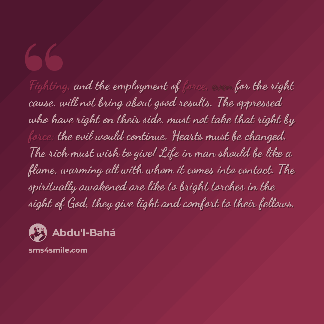 “Fighting, and the employment of force, even for the right cause, will not bring about good results. The oppressed who have right on their side, must not take that right by force; the evil would continue. Hearts must be changed. The rich must wish to give! Life in man should be like a flame…” quote by Abdu'l-Bahá