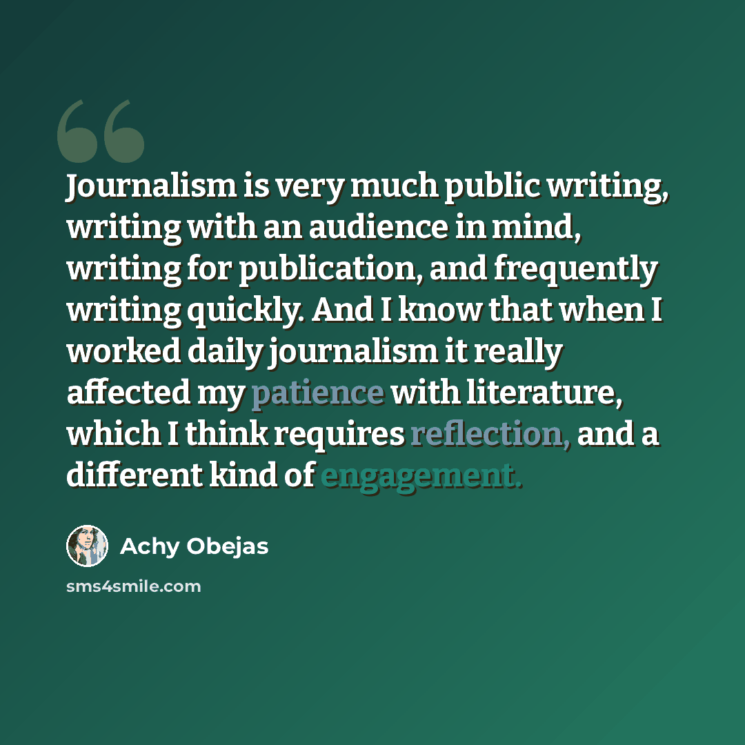 “Journalism is very much public writing, writing with an audience in mind, writing for publication, and frequently writing quickly. And I know that when I worked daily journalism it really affected my patience with literature, which I think requires reflection, and a different kind of engagement.” quote by Achy Obejas