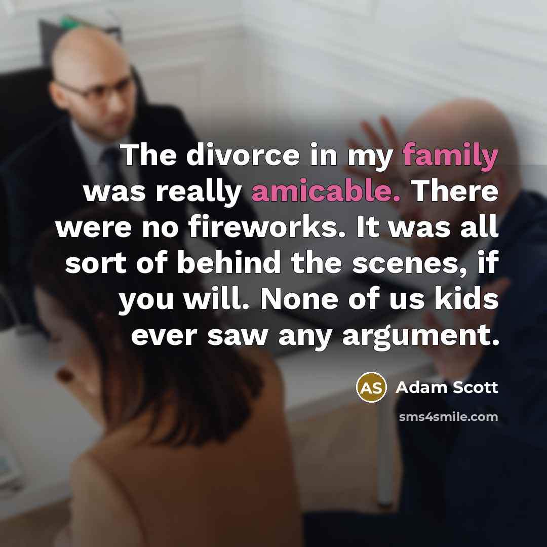 “The divorce in my family was really amicable. There were no fireworks. It was all sort of behind the scenes, if you will. None of us kids ever saw any argument.” quote by Adam Scott