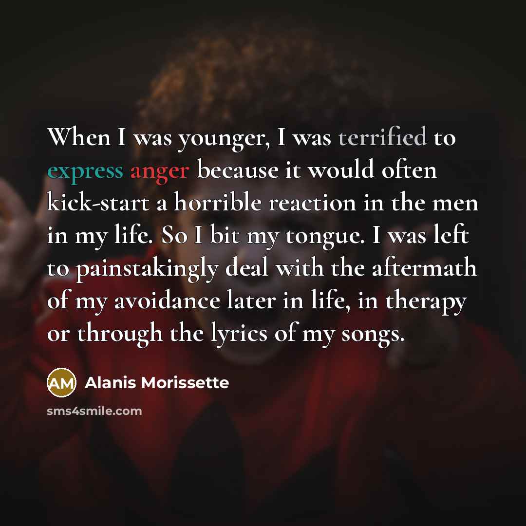 “When I was younger, I was terrified to express anger because it would often kick-start a horrible reaction in the men in my life. So I bit my tongue. I was left to painstakingly deal with the aftermath of my avoidance later in life, in therapy or through the lyrics of my songs.” quote by Alanis Morissette