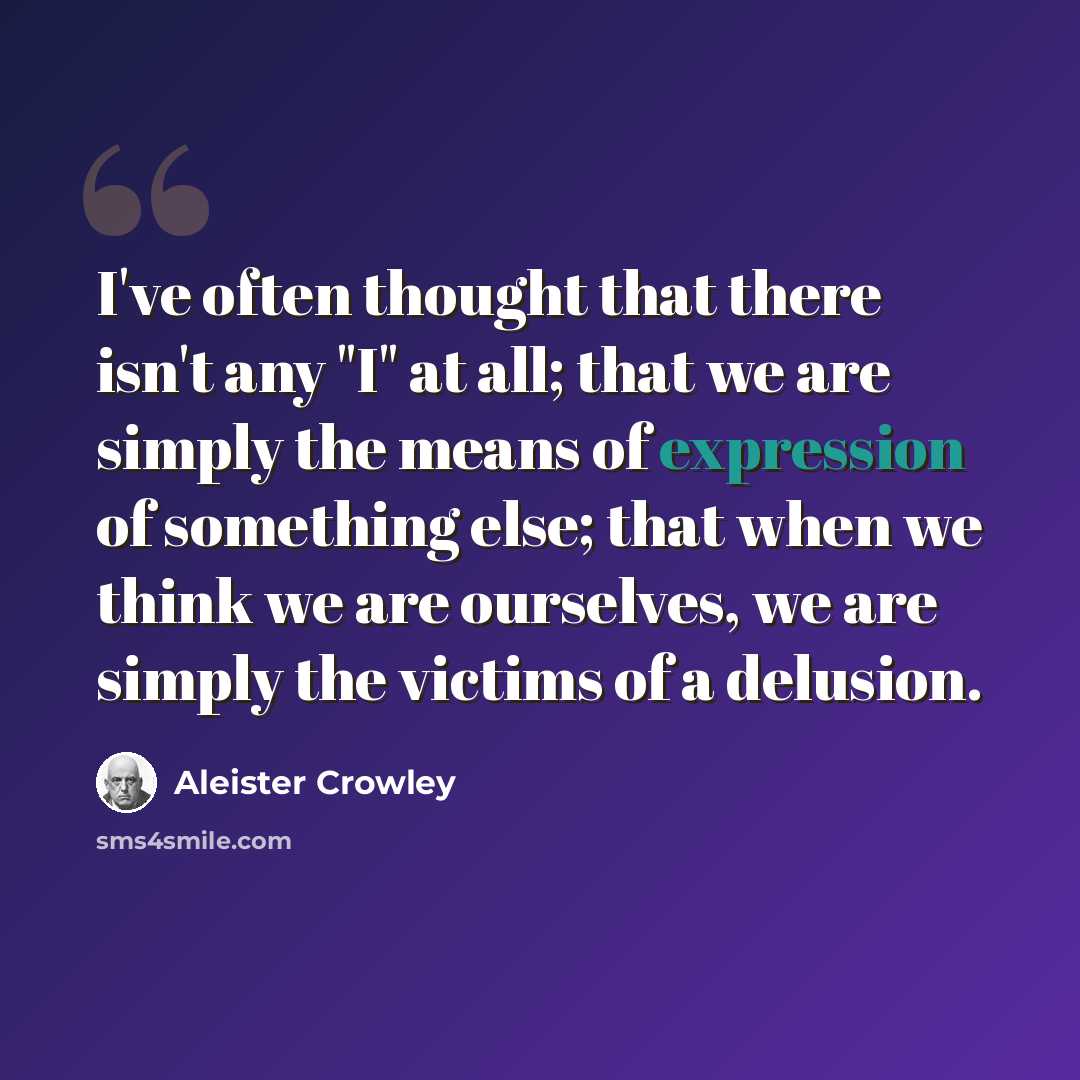 “I've often thought that there isn't any "I" at all; that we are simply the means of expression of something else; that when we think we are ourselves, we are simply the victims of a delusion.” quote by Aleister Crowley