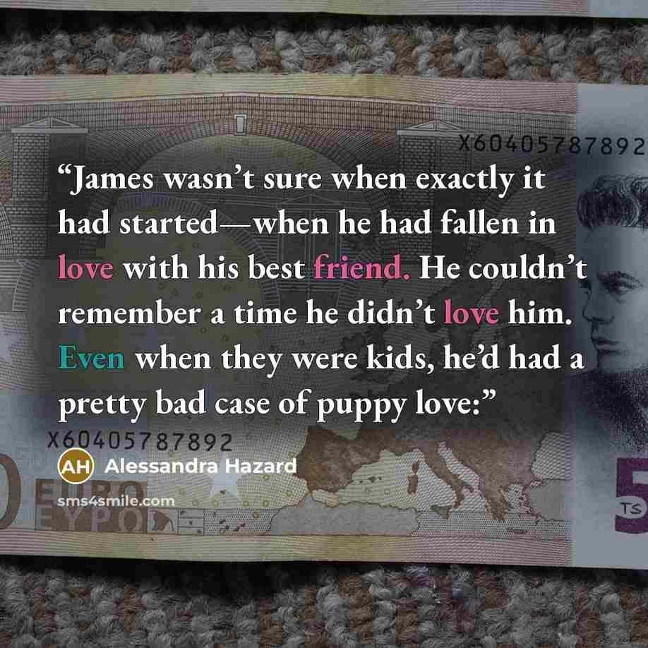 “James wasn’t sure when exactly it had started—when he had fallen in love with his best friend. He couldn’t remember a time he didn’t love him. Even when they were kids, he’d had a pretty bad case of puppy love:” quote by Alessandra Hazard