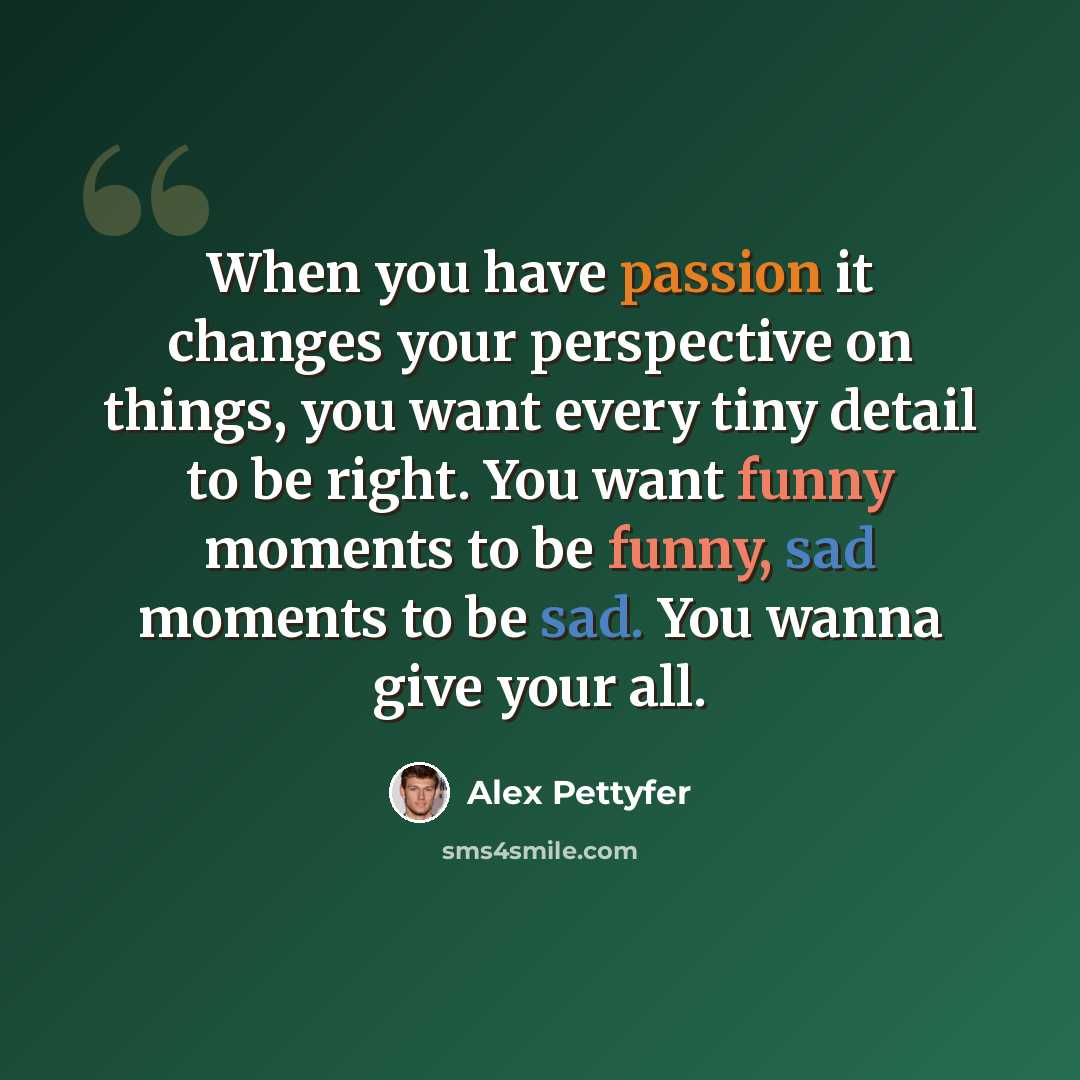“When you have passion it changes your perspective on things, you want every tiny detail to be right. You want funny moments to be funny, sad moments to be sad. You wanna give your all.” quote by Alex Pettyfer