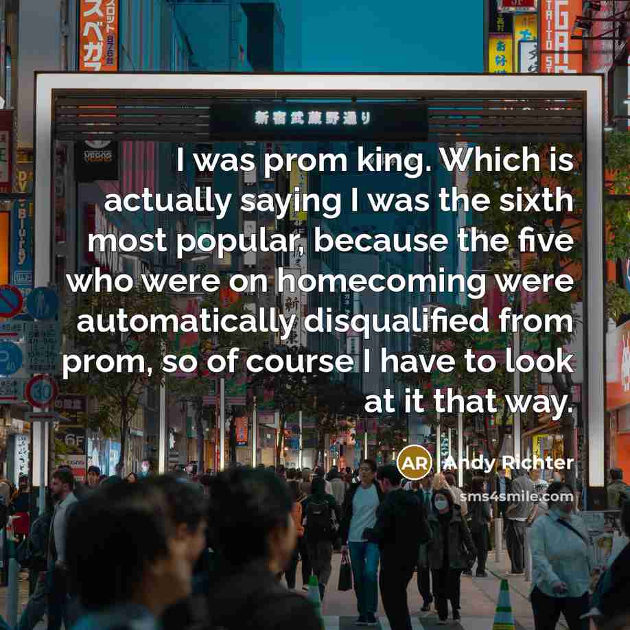 “I was prom king. Which is actually saying I was the sixth most popular, because the five who were on homecoming were automatically disqualified from prom, so of course I have to look at it that way.” quote by Andy Richter