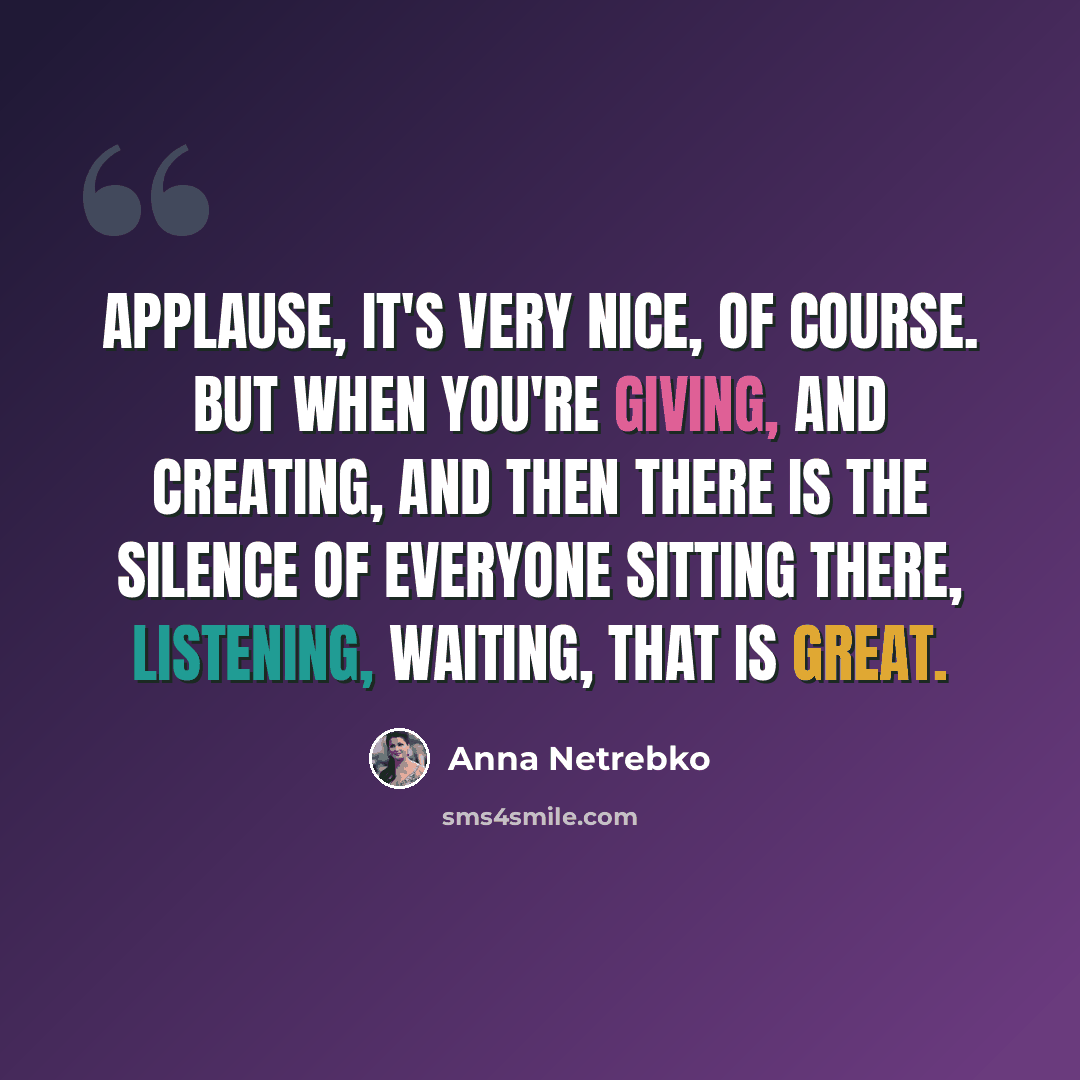 “Applause, it's very nice, of course. But when you're giving, and creating, and then there is the silence of everyone sitting there, listening, waiting, that is great.” quote by Anna Netrebko