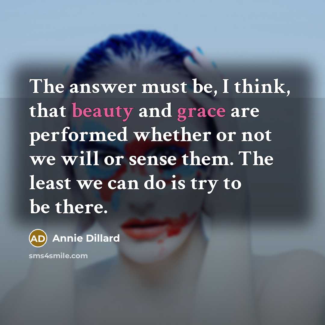 “The answer must be, I think, that beauty and grace are performed whether or not we will or sense them. The least we can do is try to be there.” quote by Annie Dillard