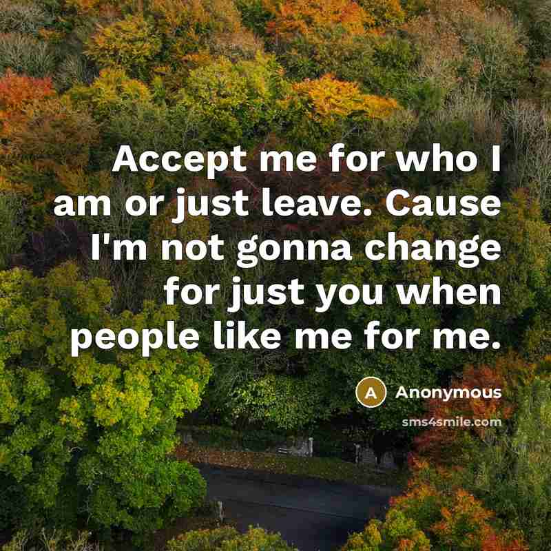 “Accept me for who I am or just leave. Cause I'm not gonna change for just you when people like me for me.” quote by Anonymous