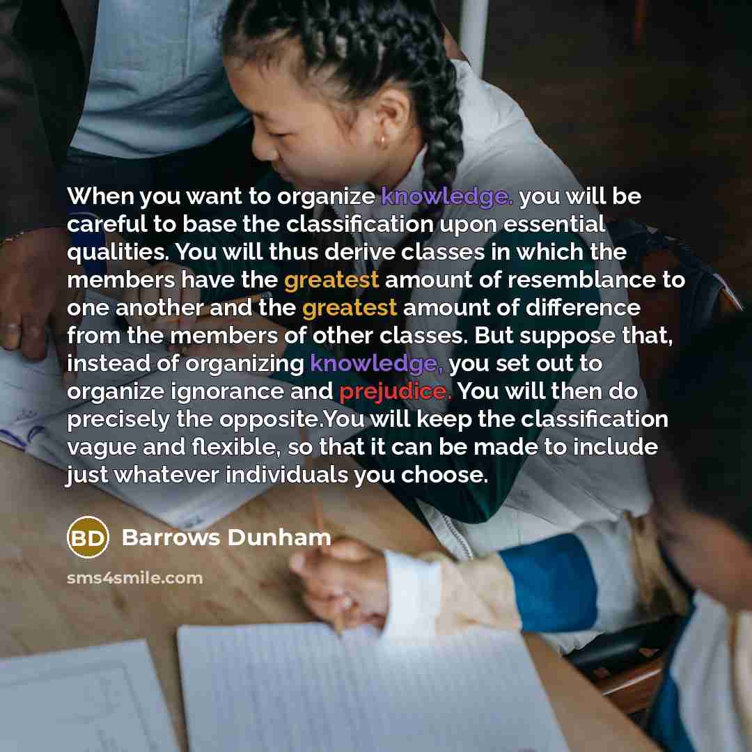 “When you want to organize knowledge. you will be careful to base the classification upon essential qualities. You will thus derive classes in which the members have the greatest amount of resemblance to one another and the greatest amount of difference from the members of other classes. But…” quote by Barrows Dunham