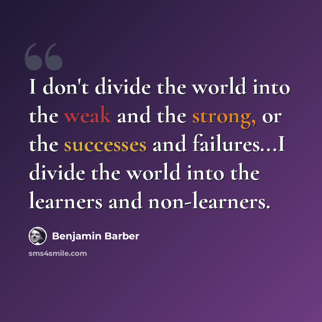 “I don't divide the world into the weak and the strong, or the successes and failures...I divide the world into the learners and non-learners.” quote by Benjamin Barber