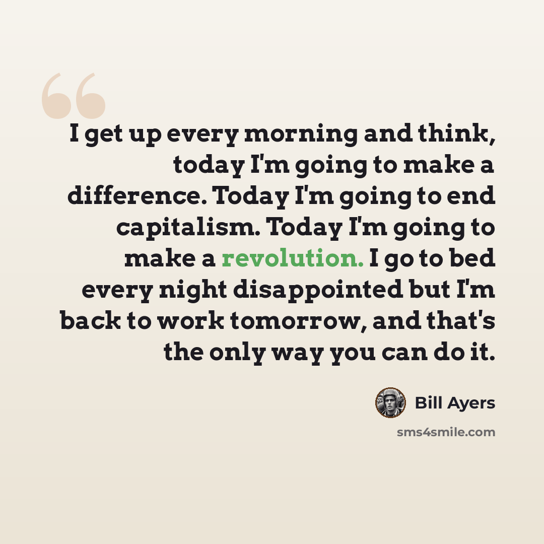 “I get up every morning and think, today I'm going to make a difference. Today I'm going to end capitalism. Today I'm going to make a revolution. I go to bed every night disappointed but I'm back to work tomorrow, and that's the only way you can do it.” quote by Bill Ayers