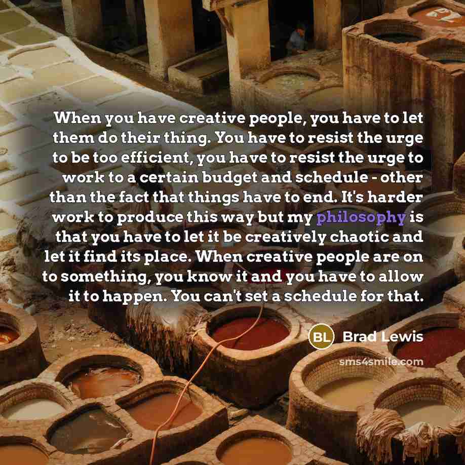 “When you have creative people, you have to let them do their thing. You have to resist the urge to be too efficient, you have to resist the urge to work to a certain budget and schedule - other than the fact that things have to end. It's harder work to produce this way but my philosophy is that…” quote by Brad Lewis