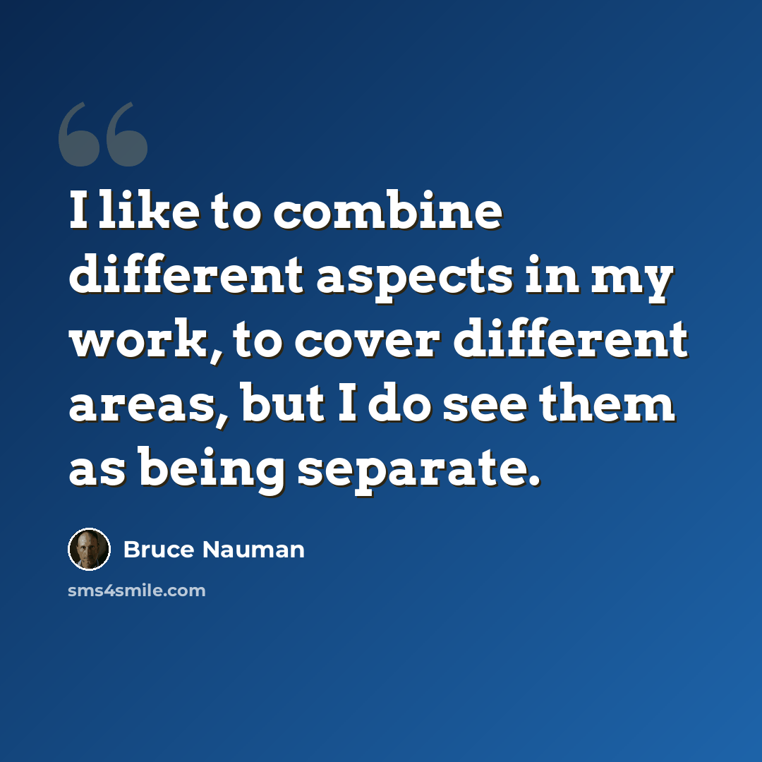 “I like to combine different aspects in my work, to cover different areas, but I do see them as being separate.” quote by Bruce Nauman