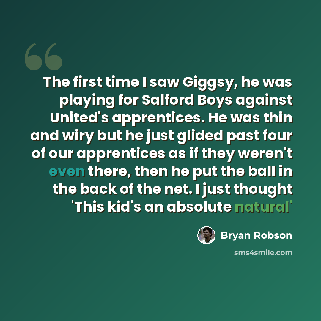 “The first time I saw Giggsy, he was playing for Salford Boys against United's apprentices. He was thin and wiry but he just glided past four of our apprentices as if they weren't even there, then he put the ball in the back of the net. I just thought 'This kid's an absolute natural'” quote by Bryan Robson
