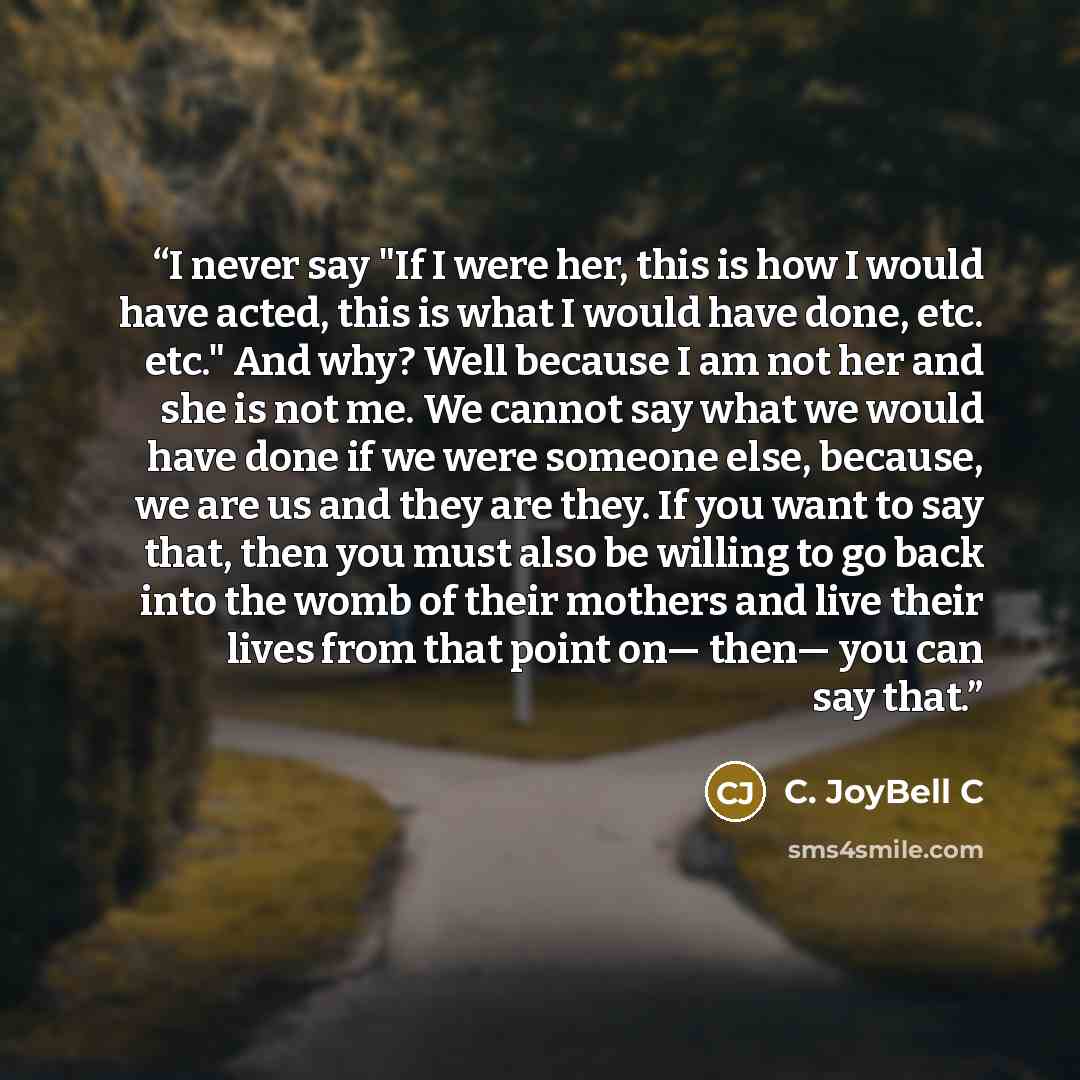 “I never say "If I were her, this is how I would have acted, this is what I would have done, etc. etc." And why? Well because I am not her and she is not me. We cannot say what we would have done if we were someone else, because, we are us and they are they. If you want to say that, then you must…” quote by C. JoyBell C
