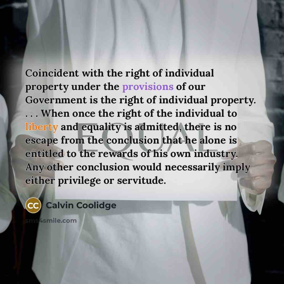 “Coincident with the right of individual property under the provisions of our Government is the right of individual property. . . . When once the right of the individual to liberty and equality is admitted, there is no escape from the conclusion that he alone is entitled to the rewards of his own…” quote by Calvin Coolidge