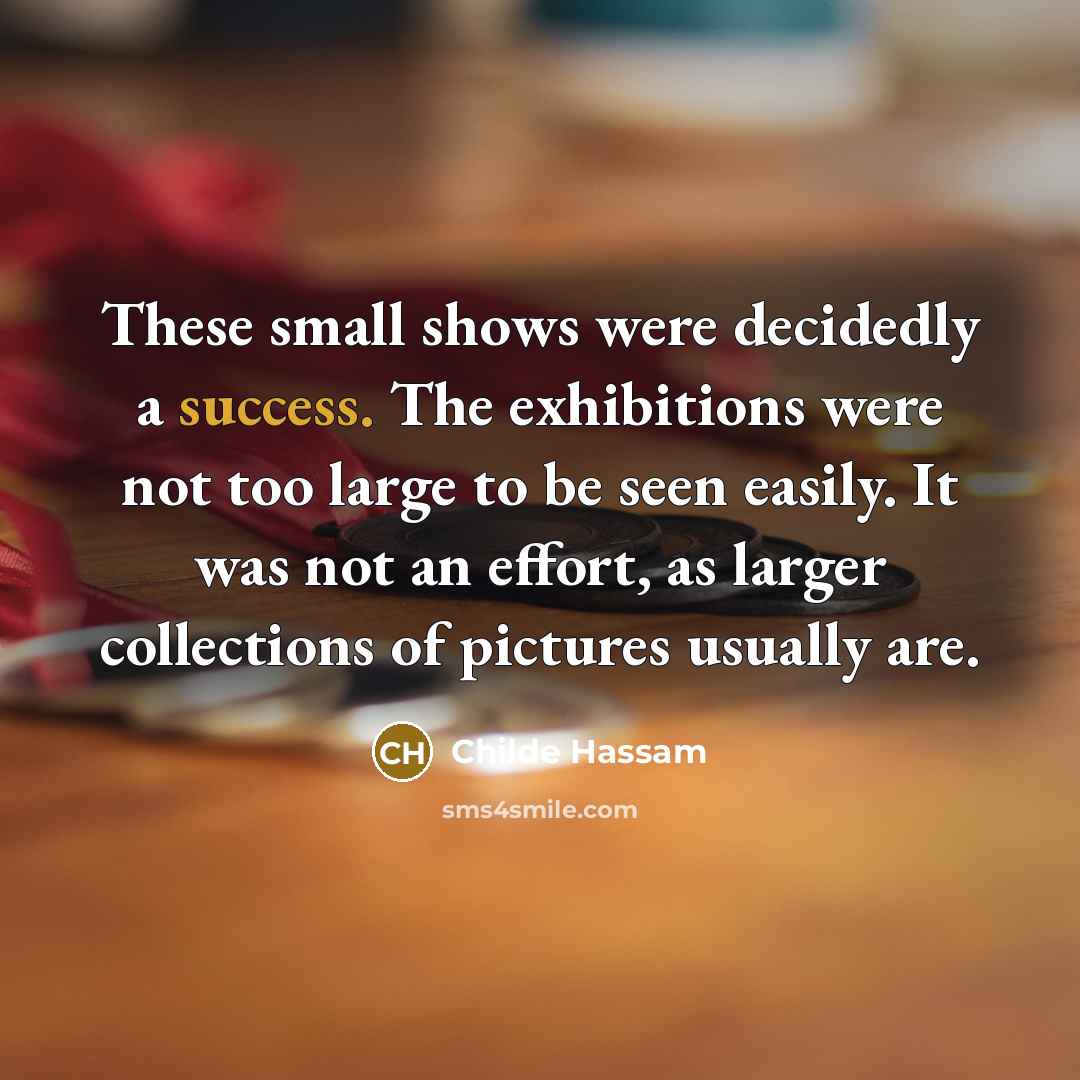 “These small shows were decidedly a success. The exhibitions were not too large to be seen easily. It was not an effort, as larger collections of pictures usually are.” quote by Childe Hassam