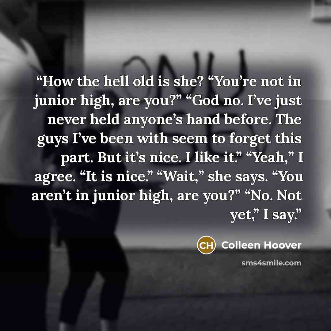 “How the hell old is she? “You’re not in junior high, are you?” “God no. I’ve just never held anyone’s hand before. The guys I’ve been with seem to forget this part. But it’s nice. I like it.” “Yeah,” I agree. “It is nice.” “Wait,” she says. “You aren’t in junior high, are you?” “No. Not yet,” I say.” quote by Colleen Hoover