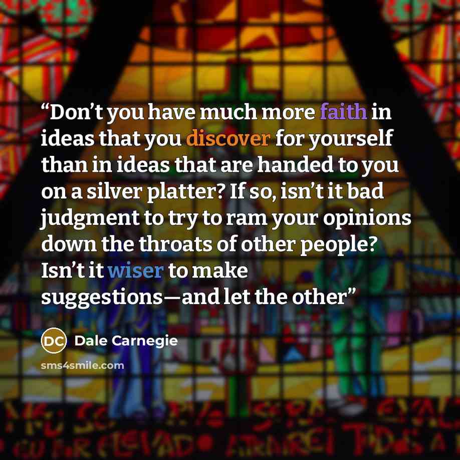 “Don’t you have much more faith in ideas that you discover for yourself than in ideas that are handed to you on a silver platter? If so, isn’t it bad judgment to try to ram your opinions down the throats of other people? Isn’t it wiser to make suggestions—and let the other” quote by Dale Carnegie