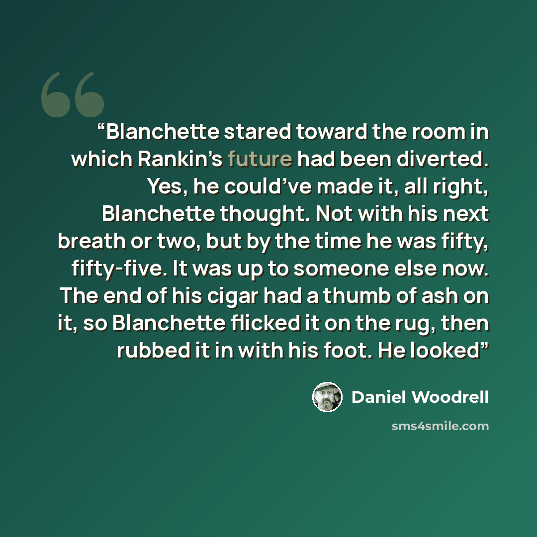 “Blanchette stared toward the room in which Rankin’s future had been diverted. Yes, he could’ve made it, all right, Blanchette thought. Not with his next breath or two, but by the time he was fifty, fifty-five. It was up to someone else now. The end of his cigar had a thumb of ash on it, so…” quote by Daniel Woodrell
