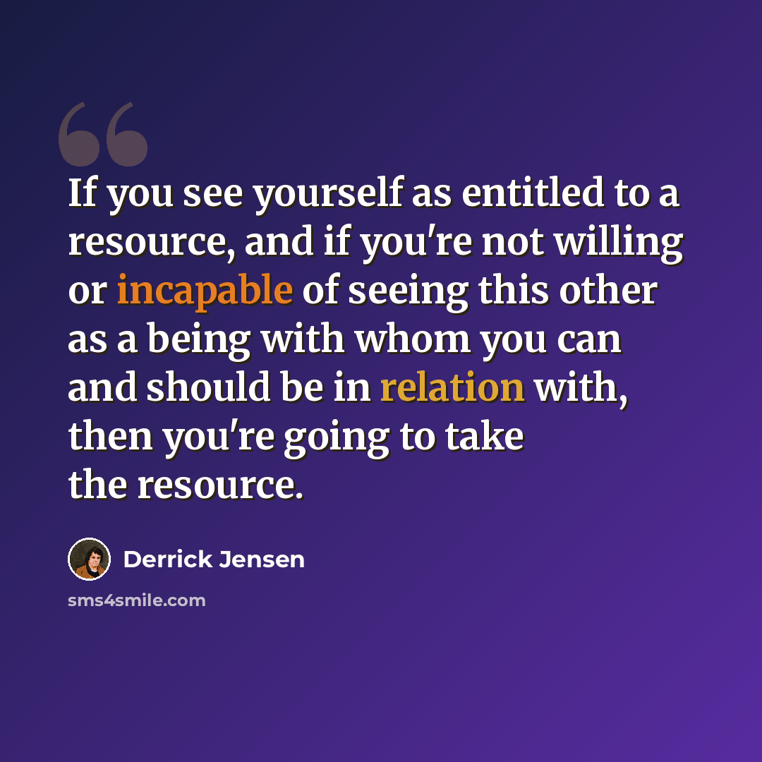 “If you see yourself as entitled to a resource, and if you're not willing or incapable of seeing this other as a being with whom you can and should be in relation with, then you're going to take the resource.” quote by Derrick Jensen