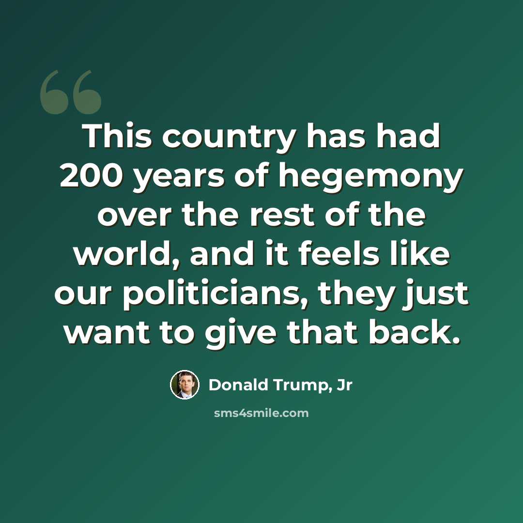 “This country has had 200 years of hegemony over the rest of the world, and it feels like our politicians, they just want to give that back.” quote by Donald Trump, Jr