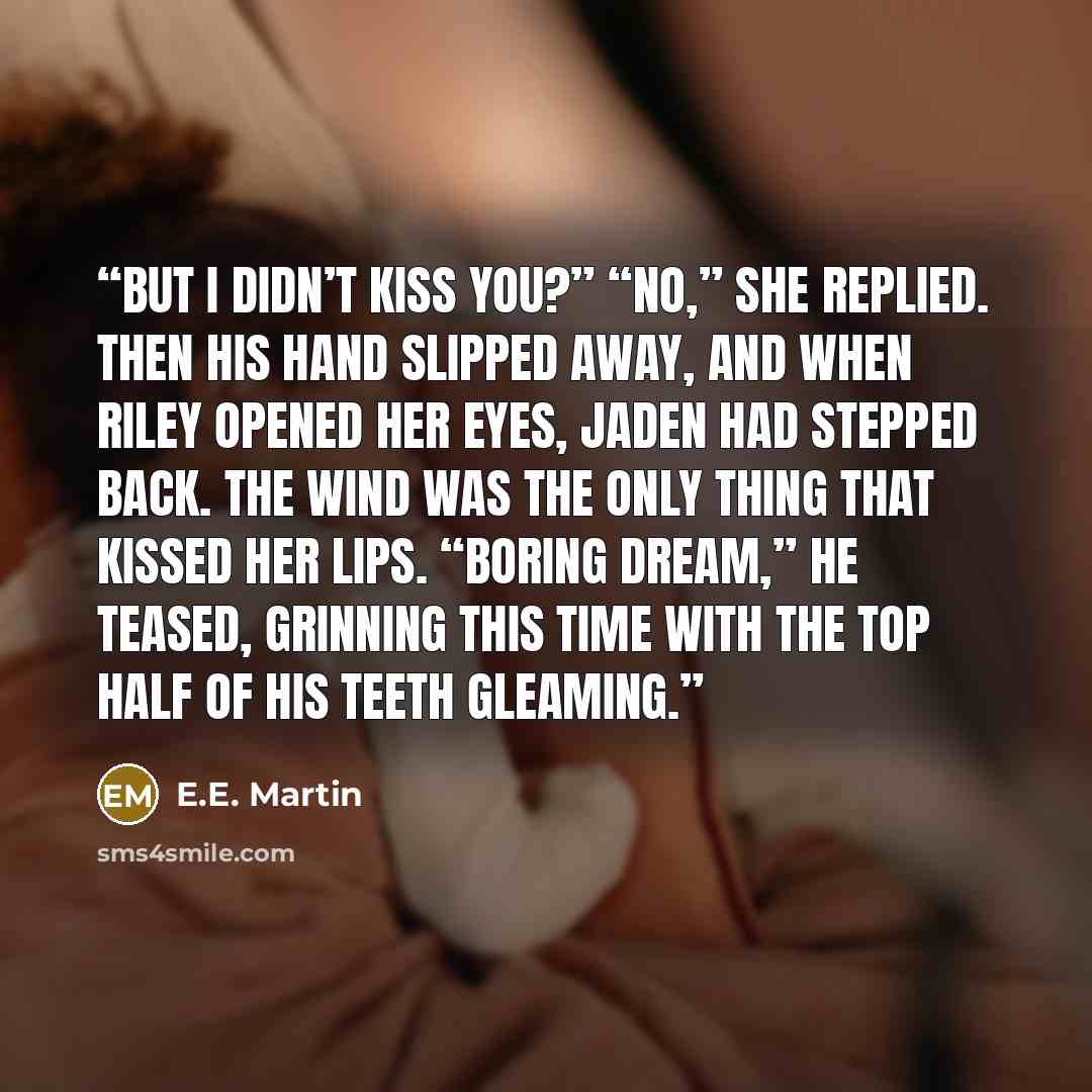 “But I didn’t kiss you?” “No,” she replied. Then his hand slipped away, and when Riley opened her eyes, Jaden had stepped back. The wind was the only thing that kissed her lips. “Boring dream,” he teased, grinning this time with the top half of his teeth gleaming.” quote by E.E. Martin