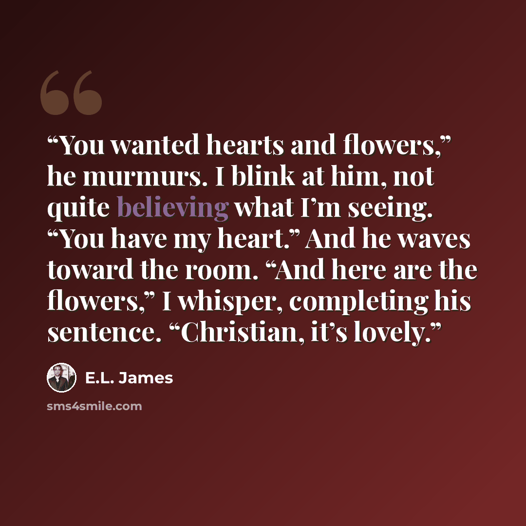 “You wanted hearts and flowers,” he murmurs. I blink at him, not quite believing what I’m seeing. “You have my heart.” And he waves toward the room. “And here are the flowers,” I whisper, completing his sentence. “Christian, it’s lovely.” quote by E.L. James