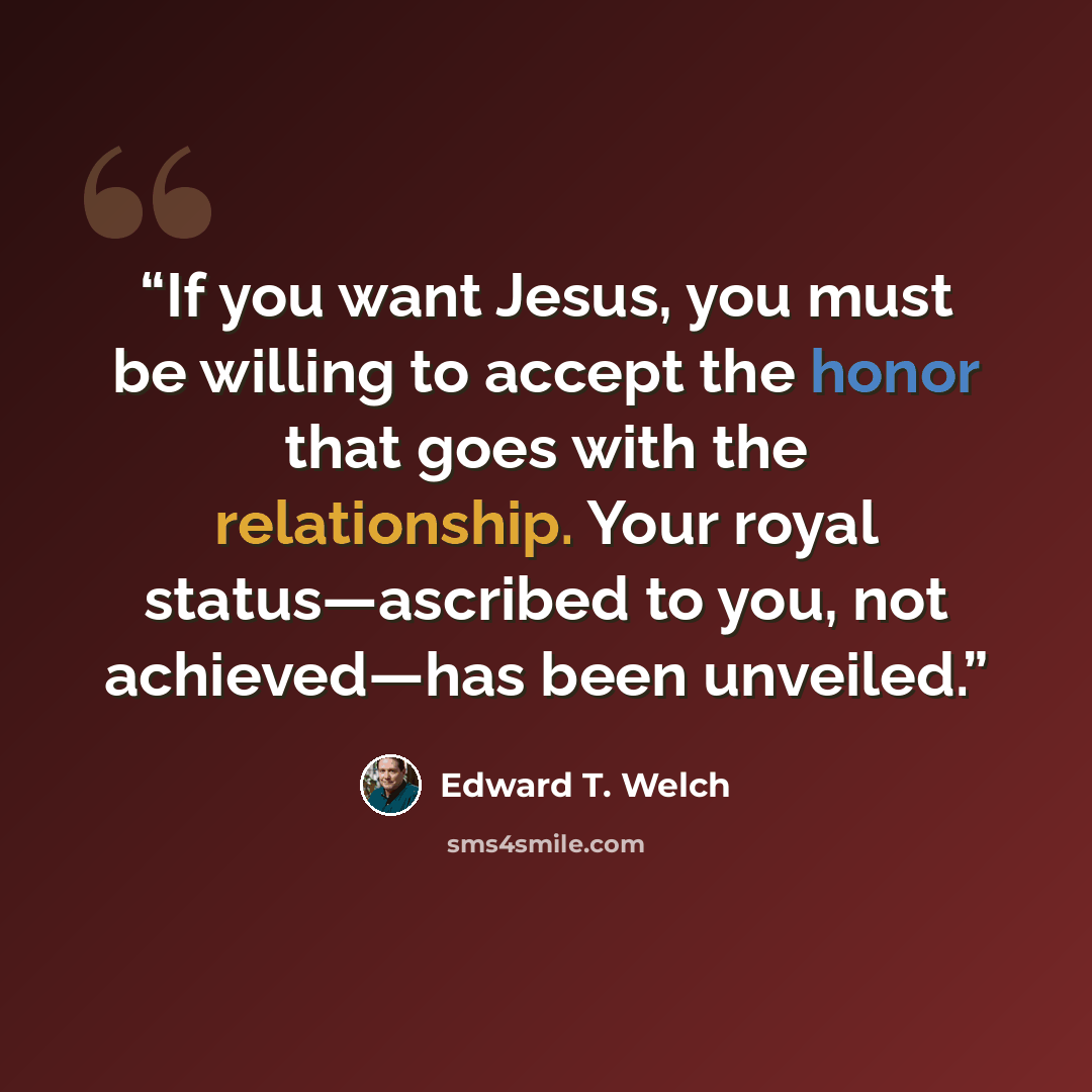 “If you want Jesus, you must be willing to accept the honor that goes with the relationship. Your royal status—ascribed to you, not achieved—has been unveiled.” quote by Edward T. Welch