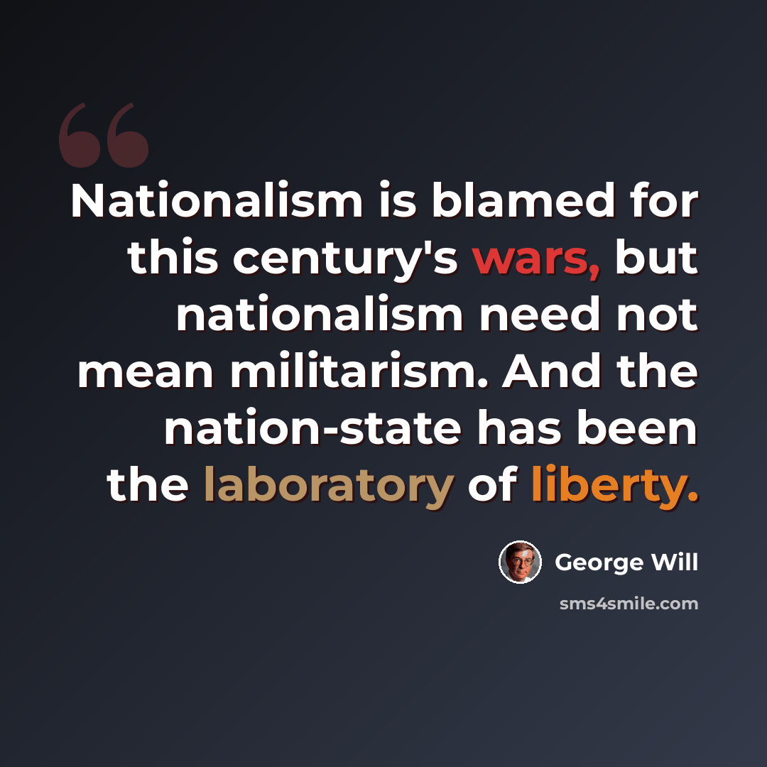 “Nationalism is blamed for this century's wars, but nationalism need not mean militarism. And the nation-state has been the laboratory of liberty.” quote by George Will