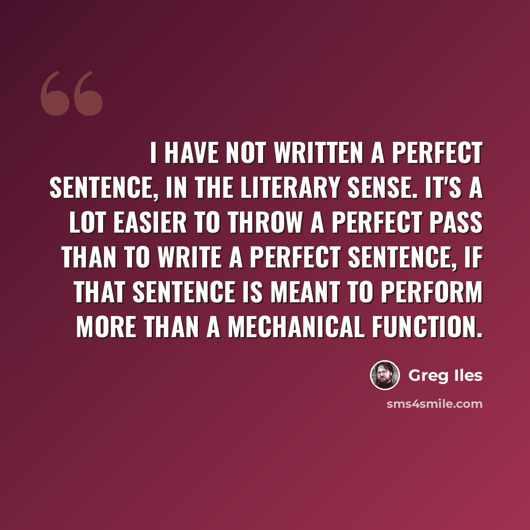 “I have not written a perfect sentence, in the literary sense. It's a lot easier to throw a perfect pass than to write a perfect sentence, if that sentence is meant to perform more than a mechanical function.” quote by Greg Iles