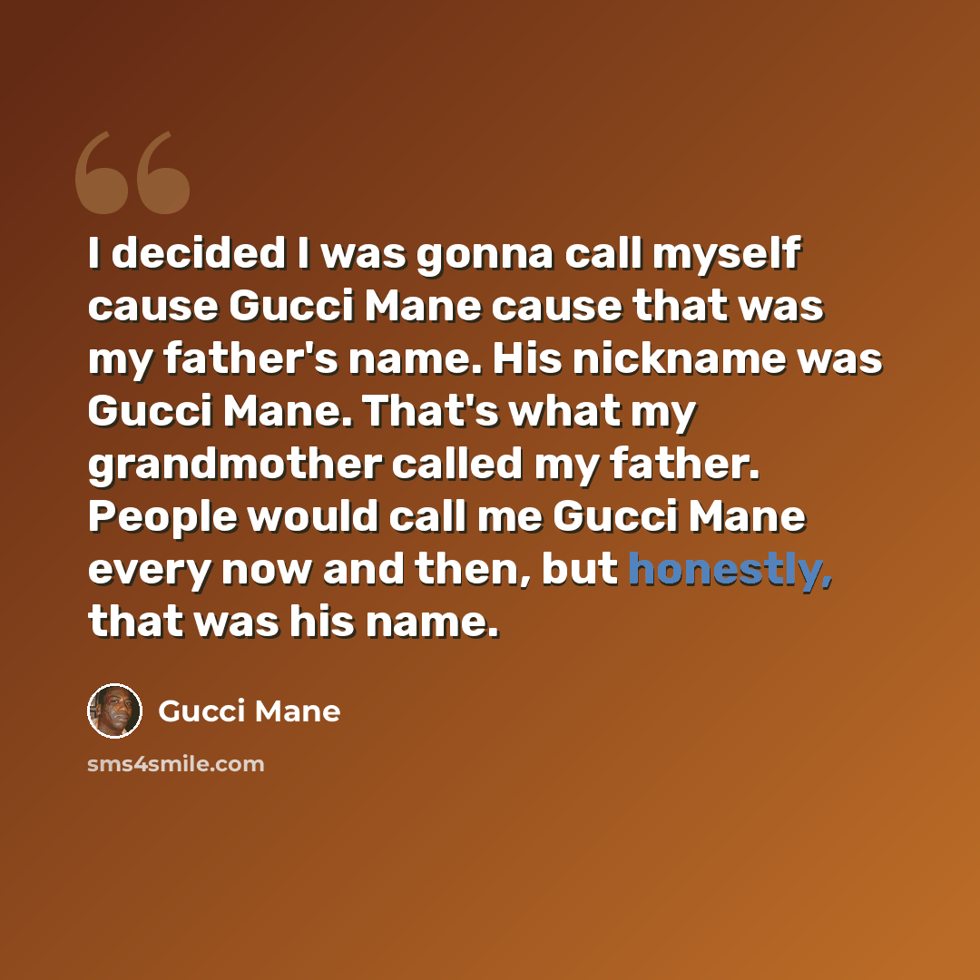 “I decided I was gonna call myself cause Gucci Mane cause that was my father's name. His nickname was Gucci Mane. That's what my grandmother called my father. People would call me Gucci Mane every now and then, but honestly, that was his name.” quote by Gucci Mane