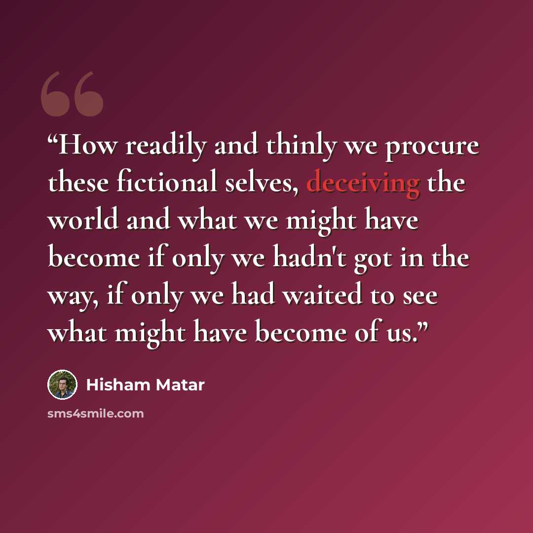 “How readily and thinly we procure these fictional selves, deceiving the world and what we might have become if only we hadn't got in the way, if only we had waited to see what might have become of us.” quote by Hisham Matar
