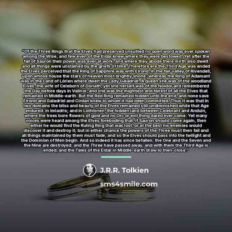 “Of the Three Rings that the Elves had preserved unsullied no open word was ever spoken among the Wise, and few even of the Eldar knew where they were bestowed. Yet after the fall of Sauron their power was ever at work, and where they abode there mirth also dwelt and all things were unstained by…” quote by J.R.R. Tolkien