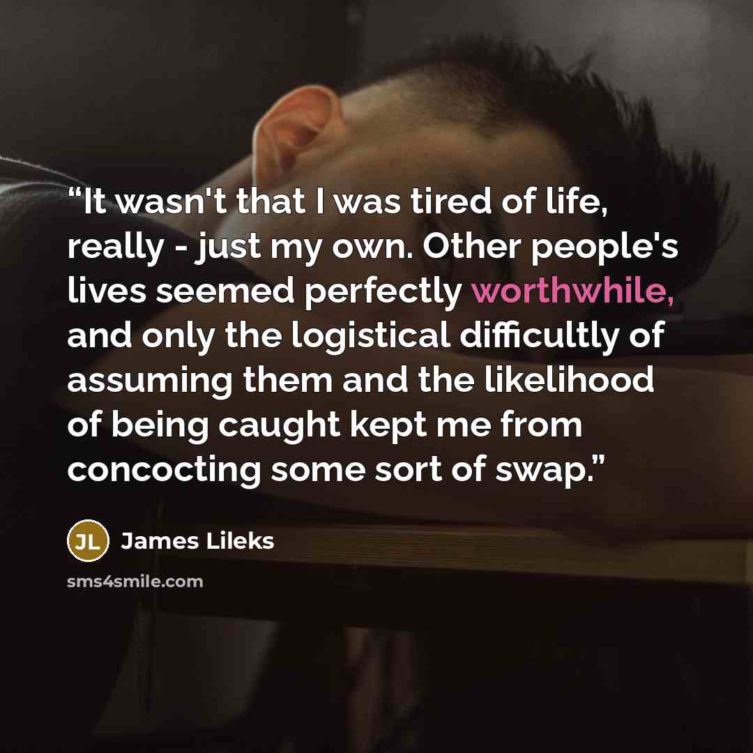 “It wasn't that I was tired of life, really - just my own. Other people's lives seemed perfectly worthwhile, and only the logistical difficultly of assuming them and the likelihood of being caught kept me from concocting some sort of swap.” quote by James Lileks