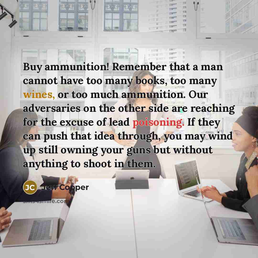 “Buy ammunition! Remember that a man cannot have too many books, too many wines, or too much ammunition. Our adversaries on the other side are reaching for the excuse of lead poisoning. If they can push that idea through, you may wind up still owning your guns but without anything to shoot in them.” quote by Jeff Cooper