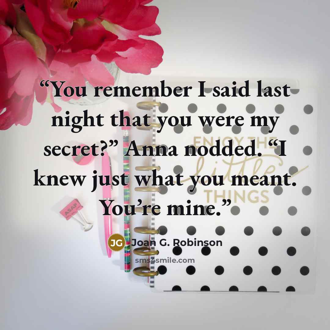 “You remember I said last night that you were my secret?” Anna nodded. “I knew just what you meant. You’re mine.” quote by Joan G. Robinson