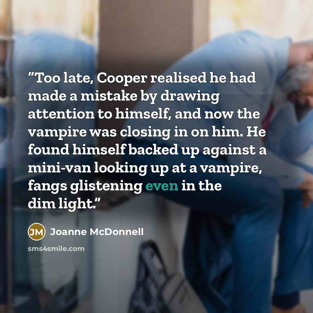 “Too late, Cooper realised he had made a mistake by drawing attention to himself, and now the vampire was closing in on him. He found himself backed up against a mini-van looking up at a vampire, fangs glistening even in the dim light.” quote by Joanne McDonnell