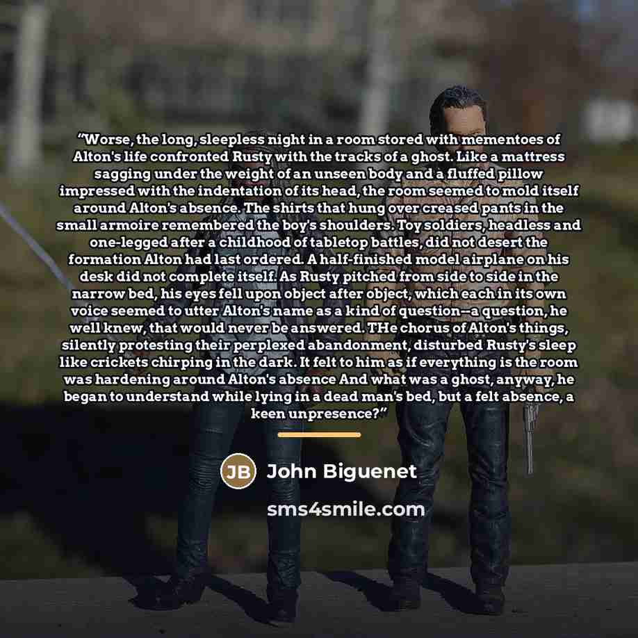 “Worse, the long, sleepless night in a room stored with mementoes of Alton's life confronted Rusty with the tracks of a ghost. Like a mattress sagging under the weight of an unseen body and a fluffed pillow impressed with the indentation of its head, the room seemed to mold itself around Alton's…” quote by John Biguenet